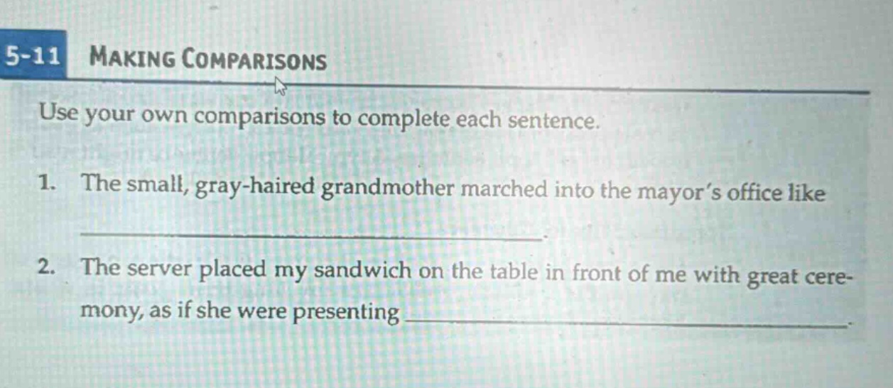 5-11 making comparisons\nuse your own comparisons to complete each sentence.\n1. the small, gray - haired grandmother marched into the mayor’s office like \n________________________\n2. the server placed my sandwich on the table in front of me with great cere - mony, as if she were presenting ________________________