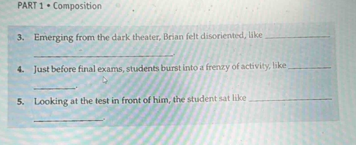 part 1 • composition\n3. emerging from the dark theater, brian felt disoriented, like \n \n4. just before final exams, students burst into a frenzy of activity, like \n \n5. looking at the test in front of him, the student sat like \n