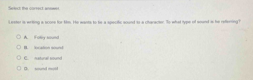 select the correct answer. lester is writing a score for film. he wants to tie a specific sound to a character. to what type of sound is he referring? a. foley sound b. location sound c. natural sound d. sound motif