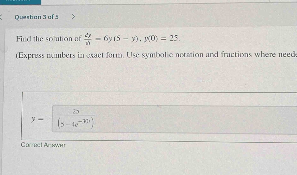 question 3 of 5 > find the solution of dy/dt = 6y(5 - y), y(0) = 25. (express numbers in exact form. use symbolic notation and fractions where needed) y = 25/(5 - 4e^(-30t)) correct answer