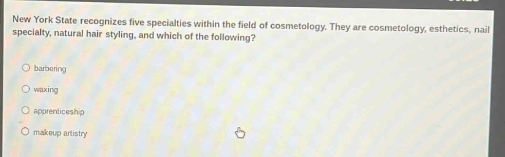 new york state recognizes five specialties within the field of cosmetology. they are cosmetology, esthetics, nail specialty, natural hair styling, and which of the following?\nbarbering\nwaxing\napprenticeship\nmakeup artistry