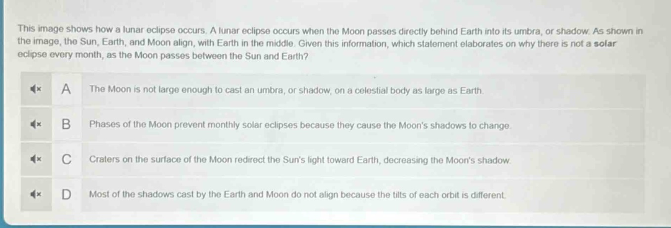 this image shows how a lunar eclipse occurs. a lunar eclipse occurs when the moon passes directly behind earth into its umbra, or shadow. as shown in the image, the sun, earth, and moon align, with earth in the middle. given this information, which statement elaborates on why there is not a solar eclipse every month, as the moon passes between the sun and earth? a the moon is not large enough to cast an umbra, or shadow, on a celestial body as large as earth. b phases of the moon prevent monthly solar eclipses because they cause the moon’s shadows to change. c craters on the surface of the moon redirect the sun’s light toward earth, decreasing the moon’s shadow. d most of the shadows cast by the earth and moon do not align because the tilts of each orbit is different.