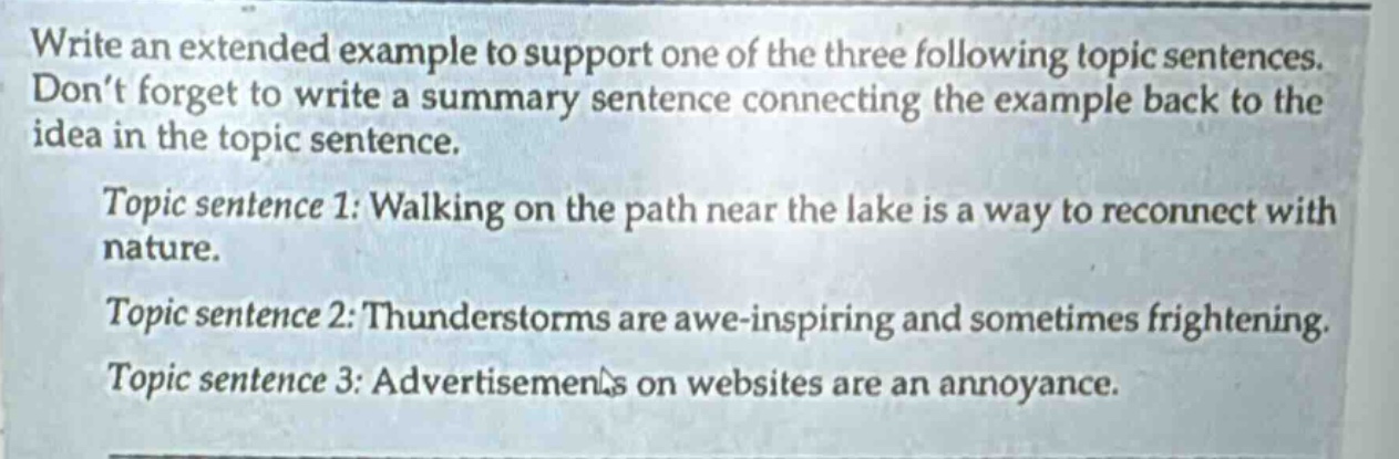 write an extended example to support one of the three following topic sentences. don’t forget to write a summary sentence connecting the example back to the idea in the topic sentence. topic sentence 1: walking on the path near the lake is a way to reconnect with nature. topic sentence 2: thunderstorms are awe - inspiring and sometimes frightening. topic sentence 3: advertisements on websites are an annoyance.
