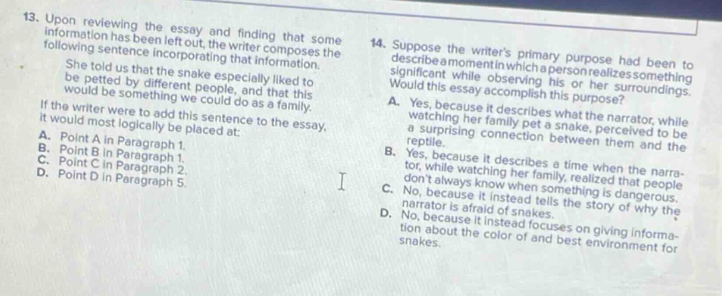 13. upon reviewing the essay and finding that some information has been left out, the writer composes the following sentence incorporating that information. she told us that the snake especially liked to be petted by different people, and that this would be something we could do as a family. if the writer were to add this sentence to the essay, it would most logically be placed at: a. point a in paragraph 1. b. point b in paragraph 1. c. point c in paragraph 2. d. point d in paragraph 5. 14. suppose the writers primary purpose had been to describe a moment in which a person realizes something significant while observing his or her surroundings. would this essay accomplish this purpose? a. yes, because it describes what the narrator, while watching her family pet a snake, perceived to be a surprising connection between them and the reptile. b. yes, because it describes a time when the narrator, while watching her family, realized that people dont always know when something is dangerous. c. no, because it instead tells the story of why the narrator is afraid of snakes. d. no, because it instead focuses on giving information about the color of and best environment for snakes.