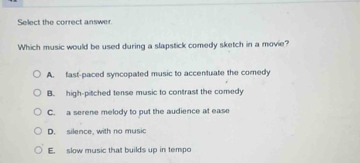 select the correct answer. which music would be used during a slapstick comedy sketch in a movie? a. fast - paced syncopated music to accentuate the comedy b. high - pitched tense music to contrast the comedy c. a serene melody to put the audience at ease d. silence, with no music e. slow music that builds up in tempo