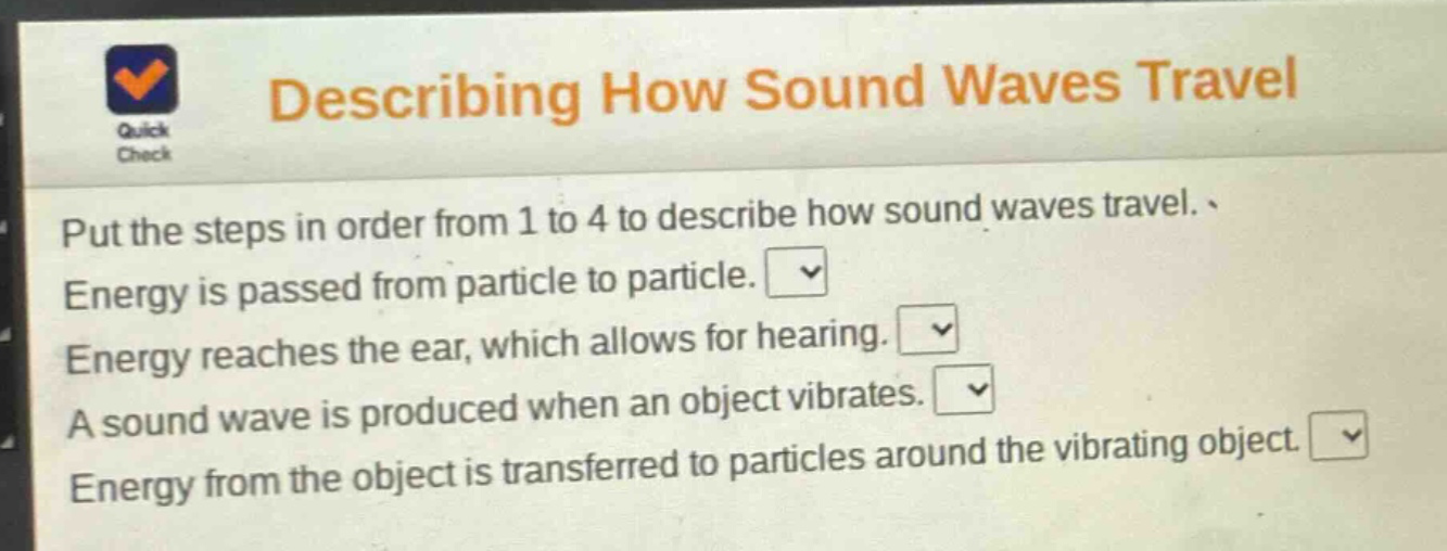 describing how sound waves travel\nput the steps in order from 1 to 4 to describe how sound waves travel.\nenergy is passed from particle to particle.\nenergy reaches the ear, which allows for hearing.\na sound wave is produced when an object vibrates.\nenergy from the object is transferred to particles around the vibrating object.
