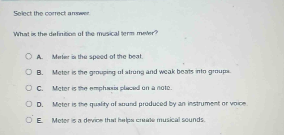 select the correct answer. what is the definition of the musical term meter? a. meter is the speed of the beat. b. meter is the grouping of strong and weak beats into groups. c. meter is the emphasis placed on a note. d. meter is the quality of sound produced by an instrument or voice. e. meter is a device that helps create musical sounds.