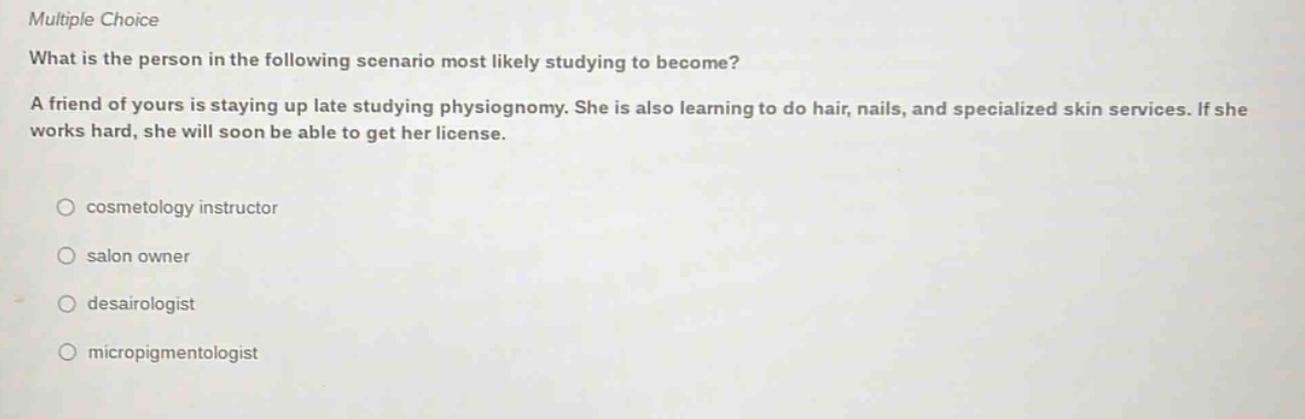 multiple choice what is the person in the following scenario most likely studying to become? a friend of yours is staying up late studying physiognomy. she is also learning to do hair, nails, and specialized skin services. if she works hard, she will soon be able to get her license. cosmetology instructor salon owner desairologist micropigmentologist