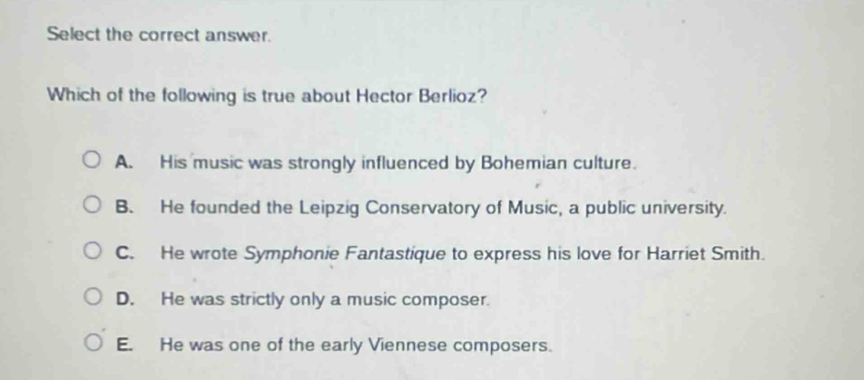 select the correct answer. which of the following is true about hector berlioz? a. his music was strongly influenced by bohemian culture. b. he founded the leipzig conservatory of music, a public university. c. he wrote symphonie fantastique to express his love for harriet smith. d. he was strictly only a music composer. e. he was one of the early viennese composers.