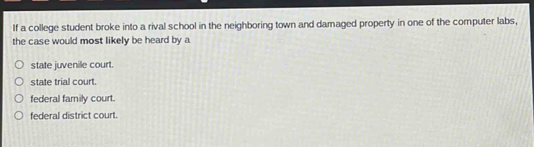 if a college student broke into a rival school in the neighboring town and damaged property in one of the computer labs, the case would most likely be heard by a\no state juvenile court.\no state trial court.\no federal family court.\no federal district court.
