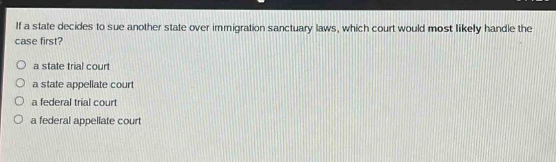 if a state decides to sue another state over immigration sanctuary laws, which court would most likely handle the case first?\no a state trial court\no a state appellate court\no a federal trial court\no a federal appellate court