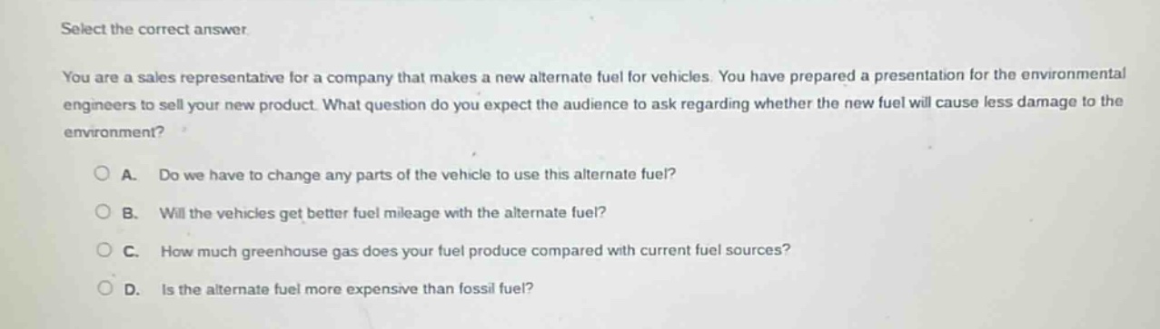 select the correct answer\nyou are a sales representative for a company that makes a new alternate fuel for vehicles. you have prepared a presentation for the environmental engineers to sell your new product. what question do you expect the audience to ask regarding whether the new fuel will cause less damage to the environment?\na. do we have to change any parts of the vehicle to use this alternate fuel?\nb. will the vehicles get better fuel mileage with the alternate fuel?\nc. how much greenhouse gas does your fuel produce compared with current fuel sources?\nd. is the alternate fuel more expensive than fossil fuel?