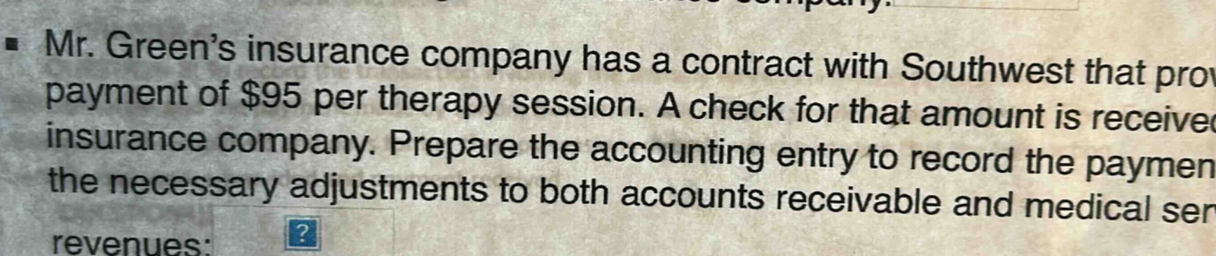 mr. green’s insurance company has a contract with southwest that provides payment of $95 per therapy session. a check for that amount is received from the insurance company. prepare the accounting entry to record the payment and the necessary adjustments to both accounts receivable and medical service revenues: