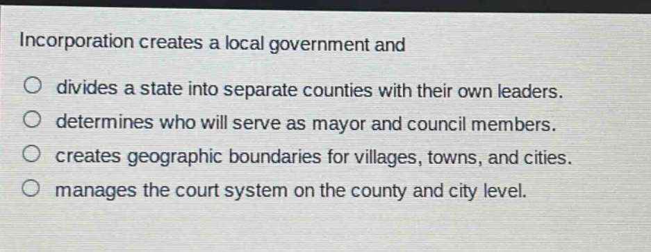 incorporation creates a local government and divides a state into separate counties with their own leaders. determines who will serve as mayor and council members. creates geographic boundaries for villages, towns, and cities. manages the court system on the county and city level.