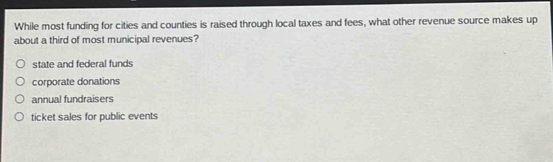 while most funding for cities and counties is raised through local taxes and fees, what other revenue source makes up about a third of most municipal revenues?\no state and federal funds\no corporate donations\no annual fundraisers\no ticket sales for public events