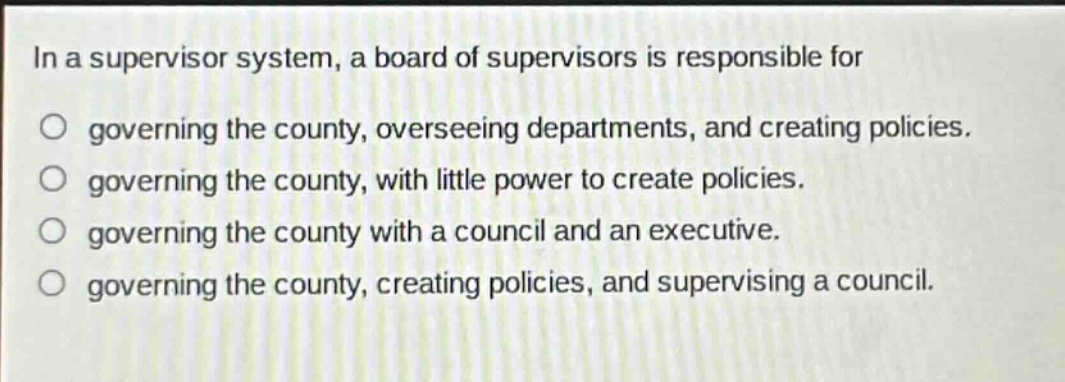 in a supervisor system, a board of supervisors is responsible for\no governing the county, overseeing departments, and creating policies.\no governing the county, with little power to create policies.\no governing the county with a council and an executive.\no governing the county, creating policies, and supervising a council.