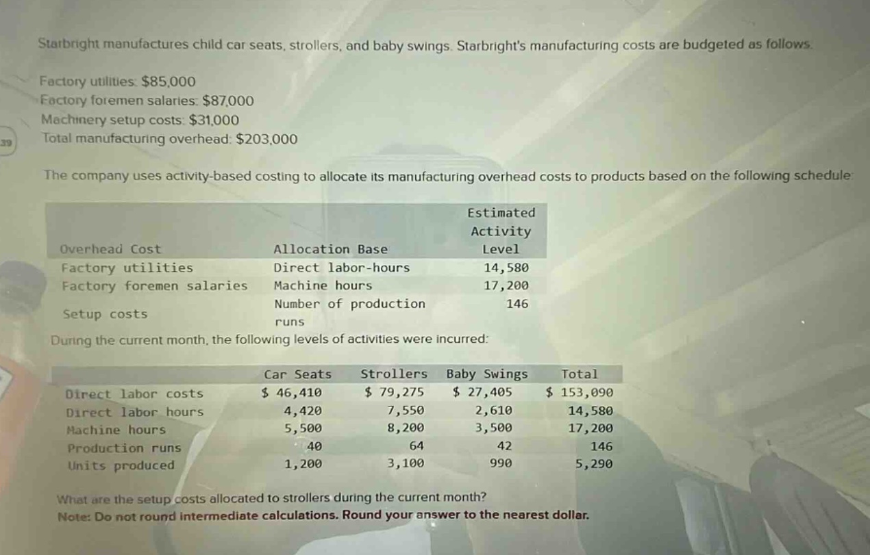 starbright manufactures child car seats, strollers, and baby swings. starbrights manufacturing costs are budgeted as follows. factory utilities: $85,000 factory foremen salaries: $87,000 machinery setup costs: $31,000 total manufacturing overhead: $203,000 the company uses activity - based costing to allocate its manufacturing overhead costs to products based on the following schedule: overhead cost allocation base estimated activity level factory utilities direct labor - hours 14,580 factory foremen salaries machine hours 17,200 setup costs number of production runs 146 during the current month, the following levels of activities were incurred: car seats strollers baby swings total direct labor costs $ 46,410 $ 79,275 $ 27,405 $ 153,090 direct labor hours 4,420 7,550 2,610 14,580 machine hours 5,500 8,200 3,500 17,200 production runs 40 64 42 146 units produced 1,200 3,100 990 5,290 what are the setup costs allocated to strollers during the current month? note: do not round intermediate calculations. round your answer to the nearest dollar.