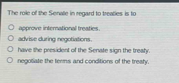 the role of the senate in regard to treaties is to\napprove international treaties.\nadvise during negotiations.\nhave the president of the senate sign the treaty.\nnegotiate the terms and conditions of the treaty.