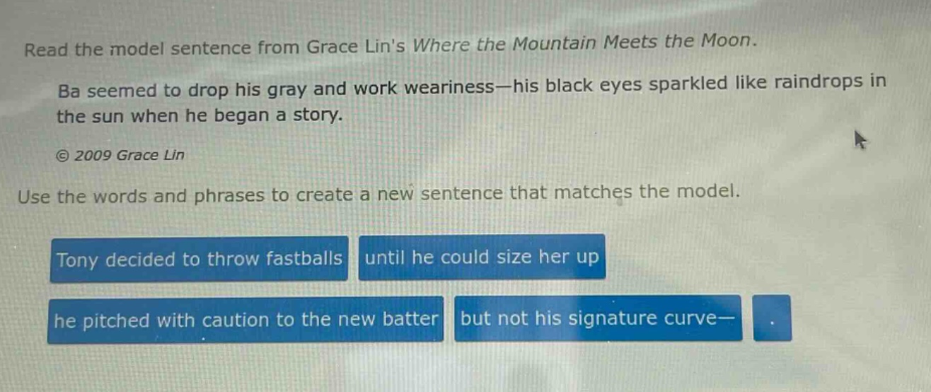 read the model sentence from grace lins where the mountain meets the moon. ba seemed to drop his gray and work weariness—his black eyes sparkled like raindrops in the sun when he began a story. © 2009 grace lin use the words and phrases to create a new sentence that matches the model. tony decided to throw fastballs until he could size her up he pitched with caution to the new batter but not his signature curve—.