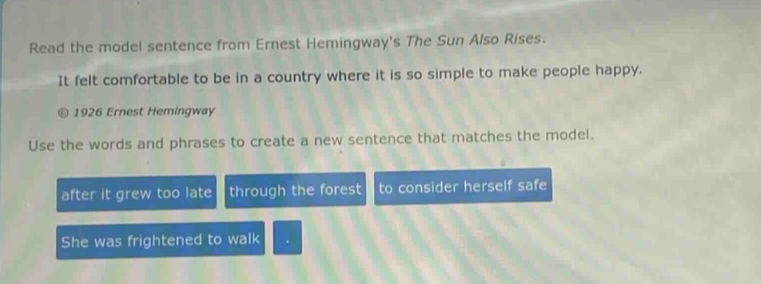 read the model sentence from ernest hemingways the sun also rises. it felt comfortable to be in a country where it is so simple to make people happy. © 1926 ernest hemingway use the words and phrases to create a new sentence that matches the model. after it grew too late through the forest to consider herself safe she was frightened to walk