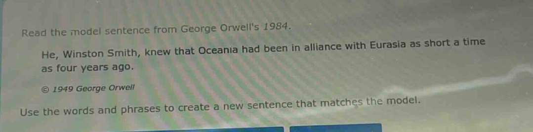 read the model sentence from george orwells 1984. he, winston smith, knew that oceania had been in alliance with eurasia as short a time as four years ago. © 1949 george orwell use the words and phrases to create a new sentence that matches the model.