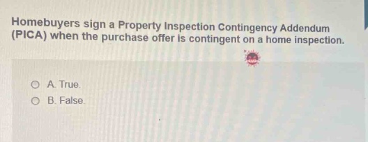 homebuyers sign a property inspection contingency addendum (pica) when the purchase offer is contingent on a home inspection. a. true. b. false.