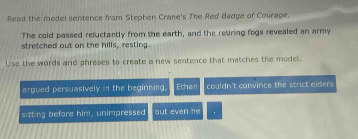 read the model sentence from stephen cranes the red badge of courage. the cold passed reluctantly from the earth, and the retiring fogs revealed an army stretched out on the hills, resting. use the words and phrases to create a new sentence that matches the model. argued persuasively in the beginning, ethan couldnt convince the strict elders sitting before him, unimpressed but even he