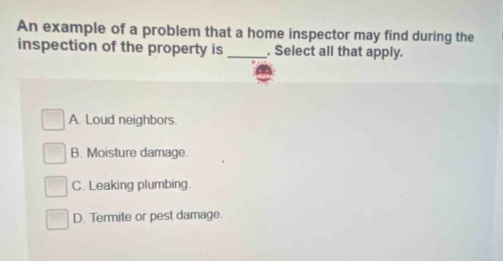 an example of a problem that a home inspector may find during the inspection of the property is _. select all that apply. a. loud neighbors. b. moisture damage. c. leaking plumbing. d. termite or pest damage.