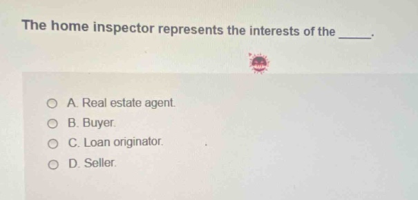 the home inspector represents the interests of the _____.\na. real estate agent.\nb. buyer.\nc. loan originator.\nd. seller.