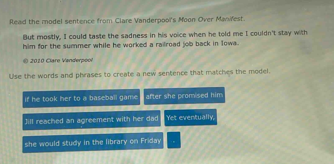 read the model sentence from clare vanderpools moon over manifest. but mostly, i could taste the sadness in his voice when he told me i couldnt stay with him for the summer while he worked a railroad job back in iowa. © 2010 clare vanderpool use the words and phrases to create a new sentence that matches the model. if he took her to a baseball game after she promised him jill reached an agreement with her dad yet eventually, she would study in the library on friday.