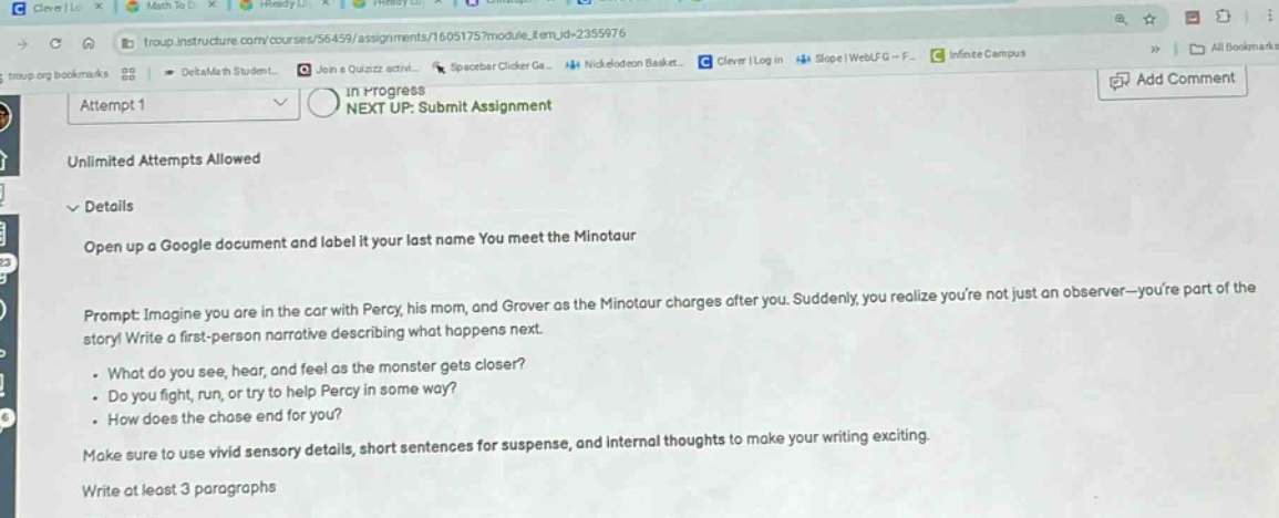 attempt 1 in progress next up: submit assignment unlimited attempts allowed details open up a google document and label it your last name you meet the minotaur prompt: imagine you are in the car with percy, his mom, and grover as the minotaur charges after you. suddenly, you realize youre not just an observer - youre part of the story! write a first - person narrative describing what happens next. - what do you see, hear, and feel as the monster gets closer? - do you fight, run, or try to help percy in some way? - how does the chase end for you? make sure to use vivid sensory details, short sentences for suspense, and internal thoughts to make your writing exciting. write at least 3 paragraphs