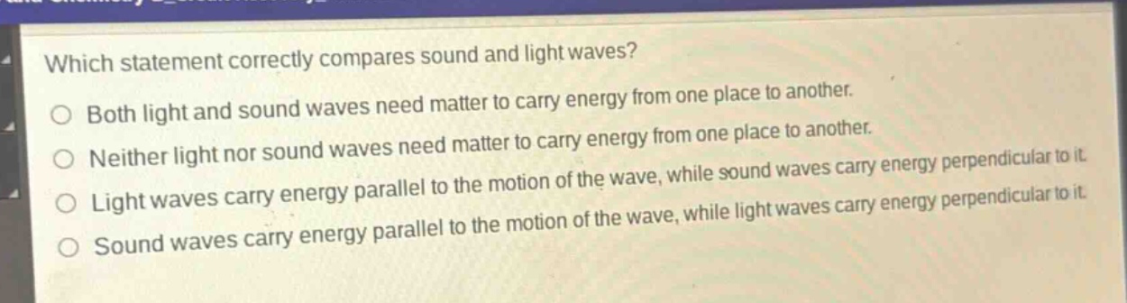 which statement correctly compares sound and light waves? both light and sound waves need matter to carry energy from one place to another. neither light nor sound waves need matter to carry energy from one place to another. light waves carry energy parallel to the motion of the wave, while sound waves carry energy perpendicular to it. sound waves carry energy parallel to the motion of the wave, while light waves carry energy perpendicular to it.
