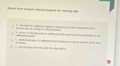 select how a buyer should prepare for closing day.\na. talk with the settlement agent in - advance for a final statement of the funds due at closing in collected funds.\nb. arrive 15 minutes prior to settlement with a personal check payable to the settlement agent.\nc. notify bank prior to settlement that a bank wire may be needed at the time of closing.\nd. get the keys from the seller the day before.