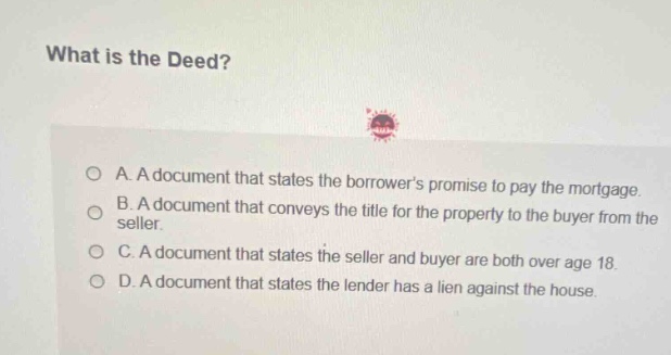 what is the deed?\na. a document that states the borrowers promise to pay the mortgage.\nb. a document that conveys the title for the property to the buyer from the seller.\nc. a document that states the seller and buyer are both over age 18.\nd. a document that states the lender has a lien against the house.