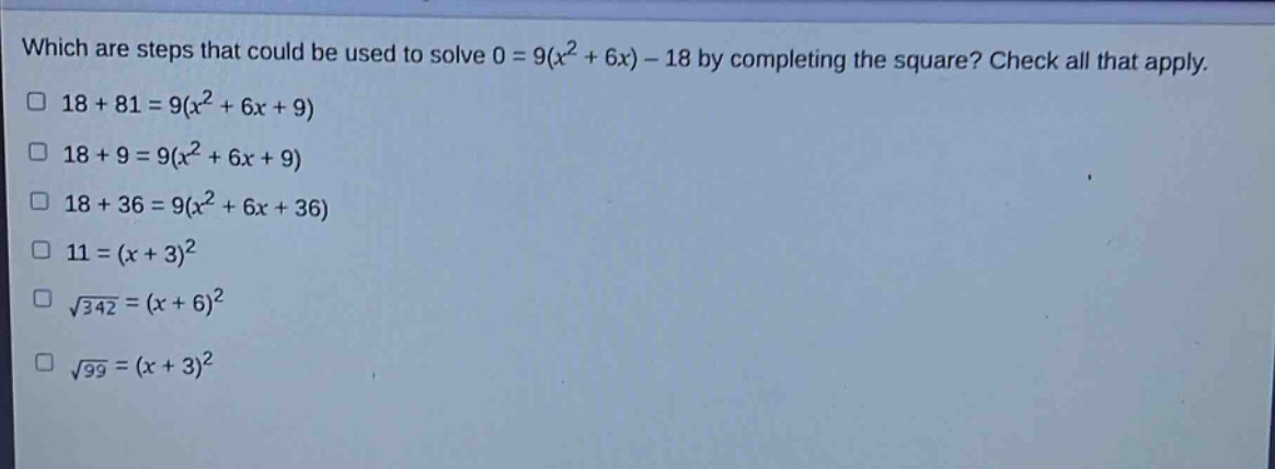 which are steps that could be used to solve 0 = 9(x² + 6x) - 18 by completing the square? check all that apply. 18 + 81 = 9(x² + 6x + 9) 18 + 9 = 9(x² + 6x + 9) 18 + 36 = 9(x² + 6x + 36) 11 = (x + 3)² √342 = (x + 6)² √99 = (x + 3)²