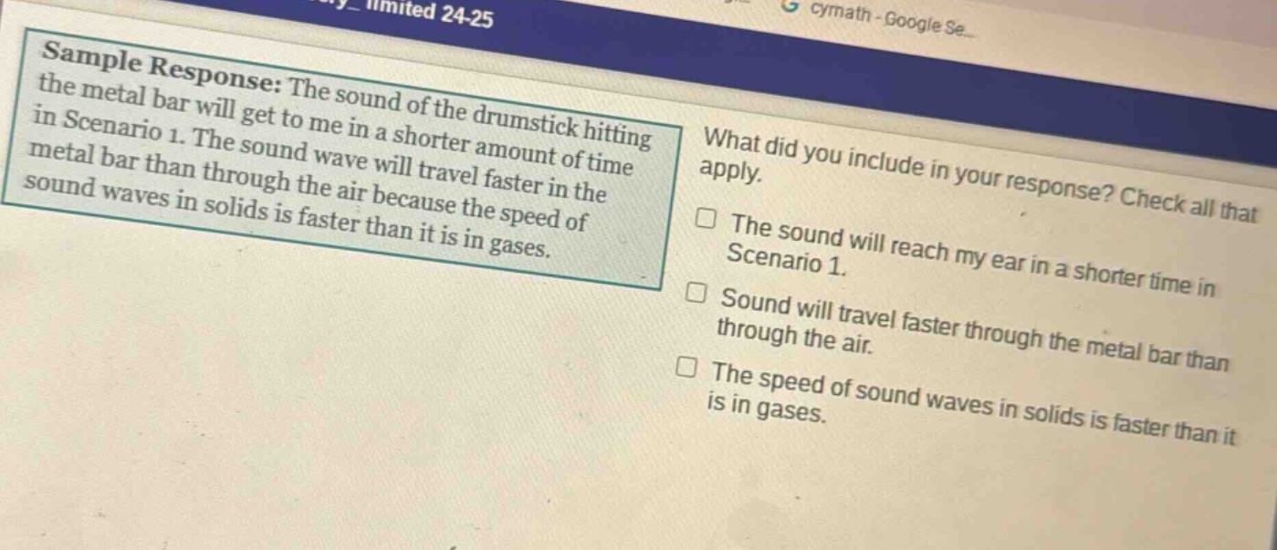 sample response: the sound of the drumstick hitting the metal bar will get to me in a shorter amount of time in scenario 1. the sound wave will travel faster in the metal bar than through the air because the speed of sound waves in solids is faster than it is in gases. what did you include in your response? check all that apply. the sound will reach my ear in a shorter time in scenario 1. sound will travel faster through the metal bar than through the air. the speed of sound waves in solids is faster than it is in gases.