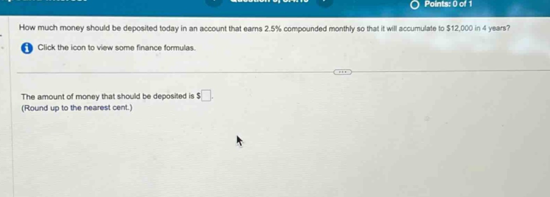 how much money should be deposited today in an account that earns 2.5% compounded monthly so that it will accumulate to $12,000 in 4 years? click the icon to view some finance formulas. the amount of money that should be deposited is $ (round up to the nearest cent.)