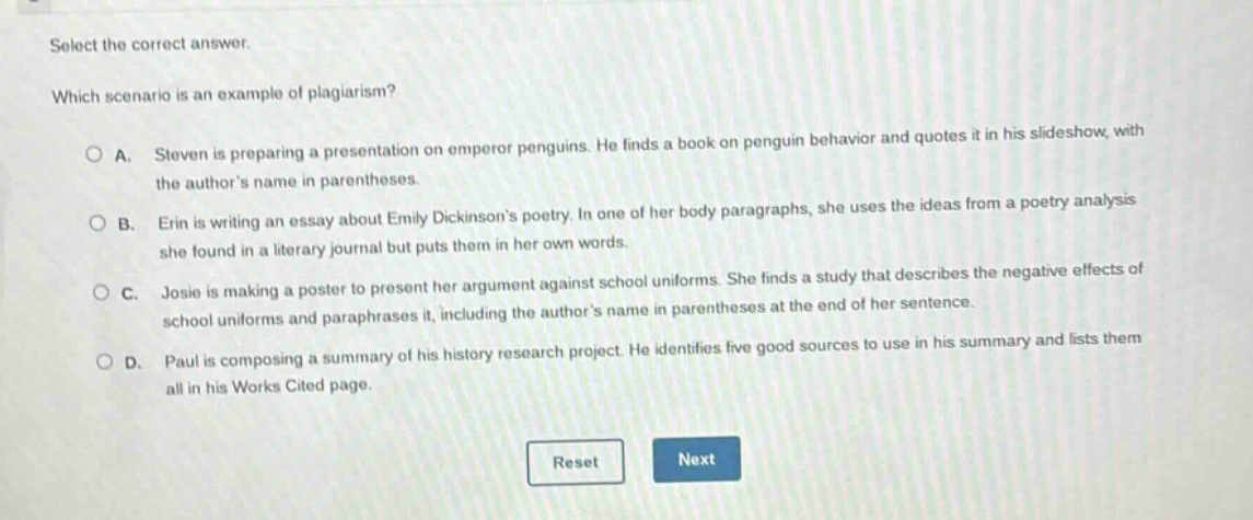 select the correct answer. which scenario is an example of plagiarism? o a. steven is preparing a presentation on emperor penguins. he finds a book on penguin behavior and quotes it in his slideshow, with the authors name in parentheses. o b. erin is writing an essay about emily dickinsons poetry. in one of her body paragraphs, she uses the ideas from a poetry analysis she found in a literary journal but puts them in her own words. o c. josie is making a poster to present her argument against school uniforms. she finds a study that describes the negative effects of school uniforms and paraphrases it, including the authors name in parentheses at the end of her sentence. o d. paul is composing a summary of his history research project. he identifies five good sources to use in his summary and lists them all in his works cited page. reset next
