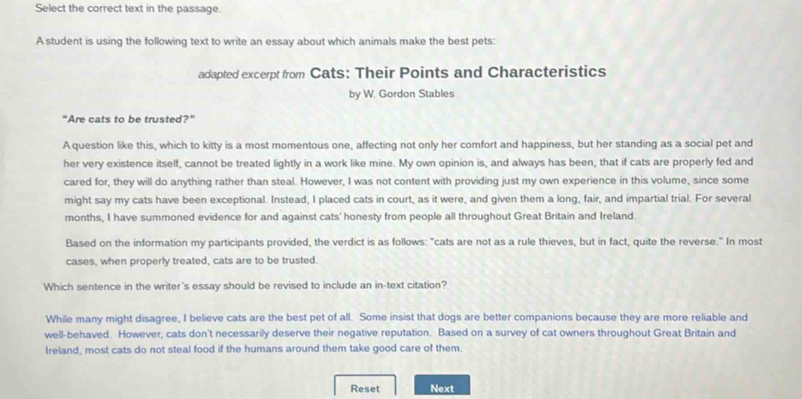 select the correct text in the passage. a student is using the following text to write an essay about which animals make the best pets: adapted excerpt from cats: their points and characteristics by w. gordon stables “are cats to be trusted?” a question like this, which to kitty is a most momentous one, affecting not only her comfort and happiness, but her standing as a social pet and her very existence itself, cannot be treated lightly in a work like mine. my own opinion is, and always has been, that if cats are properly fed and cared for, they will do anything rather than steal. however, i was not content with providing just my own experience in this volume, since some might say my cats have been exceptional. instead, i placed cats in court, as it were, and given them a long, fair, and impartial trial. for several months, i have summoned evidence for and against cats honesty from people all throughout great britain and ireland. based on the information my participants provided, the verdict is as follows: “cats are not as a rule thieves, but in fact, quite the reverse.” in most cases, when properly treated, cats are to be trusted. which sentence in the writer’s essay should be revised to include an in - text citation? while many might disagree, i believe cats are the best pet of all. some insist that dogs are better companions because they are more reliable and well - behaved. however, cats don’t necessarily deserve their negative reputation. based on a survey of cat owners throughout great britain and ireland, most cats do not steal food if the humans around them take good care of them. reset next