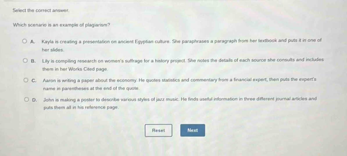 select the correct answer. which scenario is an example of plagiarism? a. kayla is creating a presentation on ancient egyptian culture. she paraphrases a paragraph from her textbook and puts it in one of her slides. b. lily is compiling research on womens suffrage for a history project. she notes the details of each source she consults and includes them in her works cited page. c. aaron is writing a paper about the economy. he quotes statistics and commentary from a financial expert, then puts the experts name in parentheses at the end of the quote. d. john is making a poster to describe various styles of jazz music. he finds useful information in three different journal articles and puts them all in his reference page.