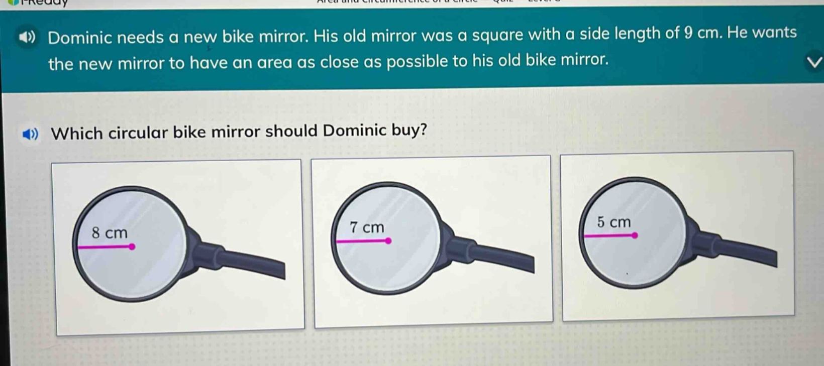 dominic needs a new bike mirror. his old mirror was a square with a side length of 9 cm. he wants the new mirror to have an area as close as possible to his old bike mirror. which circular bike mirror should dominic buy?
