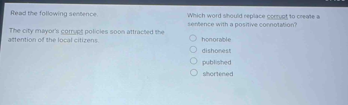 read the following sentence. the city mayors corrupt policies soon attracted the attention of the local citizens. which word should replace corrupt to create a sentence with a positive connotation? honorable dishonest published shortened