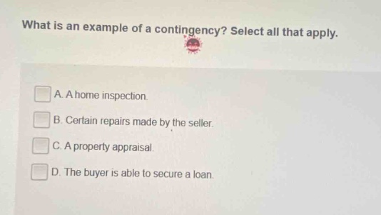 what is an example of a contingency? select all that apply. a. a home inspection. b. certain repairs made by the seller. c. a property appraisal. d. the buyer is able to secure a loan.
