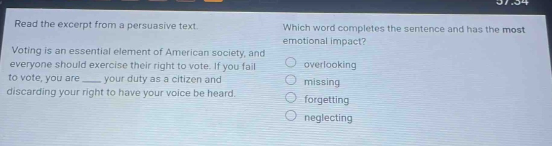 read the excerpt from a persuasive text. voting is an essential element of american society, and everyone should exercise their right to vote. if you fail to vote, you are ____ your duty as a citizen and discarding your right to have your voice be heard. which word completes the sentence and has the most emotional impact? overlooking missing forgetting neglecting