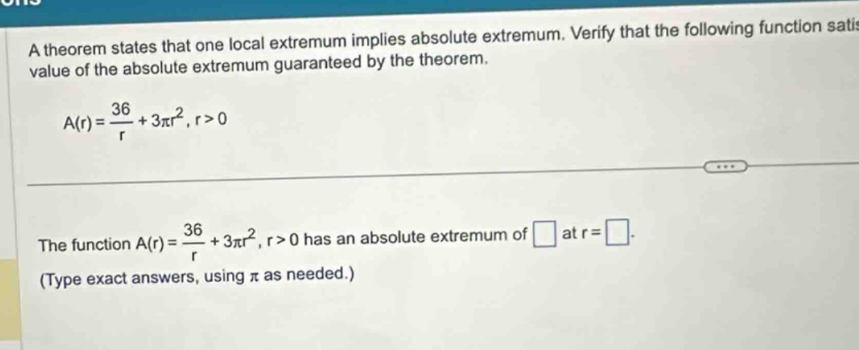a theorem states that one local extremum implies absolute extremum. verify that the following function satis value of the absolute extremum guaranteed by the theorem. a(r)=36/r + 3πr², r>0 the function a(r)=36/r + 3πr², r>0 has an absolute extremum of at r= . (type exact answers, using π as needed.)
