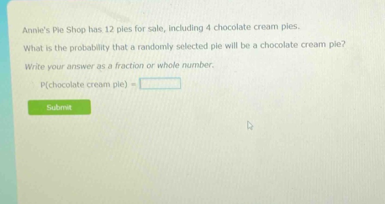 annies pie shop has 12 pies for sale, including 4 chocolate cream pies. what is the probability that a randomly selected pie will be a chocolate cream pie? write your answer as a fraction or whole number. p(chocolate cream pie) =