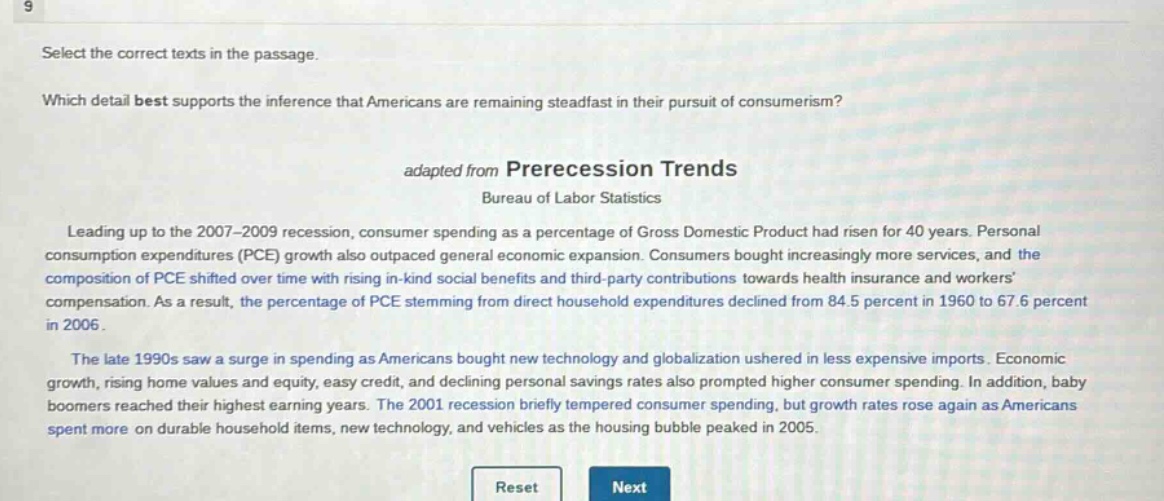 select the correct texts in the passage. which detail best supports the inference that americans are remaining steadfast in their pursuit of consumerism? adapted from prerecession trends bureau of labor statistics leading up to the 2007 - 2009 recession, consumer spending as a percentage of gross domestic product had risen for 40 years. personal consumption expenditures (pce) growth also outpaced general economic expansion. consumers bought increasingly more services, and the composition of pce shifted over time with rising in - kind social benefits and third - party contributions towards health insurance and workers compensation. as a result, the percentage of pce stemming from direct household expenditures declined from 84.5 percent in 1960 to 67.6 percent in 2006. the late 1990s saw a surge in spending as americans bought new technology and globalization ushered in less expensive imports. economic growth, rising home values and equity, easy credit, and declining personal savings rates also prompted higher consumer spending. in addition, baby boomers reached their highest earning years. the 2001 recession briefly tempered consumer spending, but growth rates rose again as americans spent more on durable household items, new technology, and vehicles as the housing bubble peaked in 2005. reset next