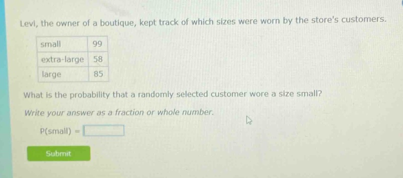 levi, the owner of a boutique, kept track of which sizes were worn by the stores customers. small 99 extra - large 58 large 85 what is the probability that a randomly selected customer wore a size small? write your answer as a fraction or whole number. p(small) =