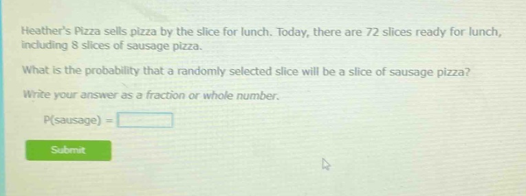 heathers pizza sells pizza by the slice for lunch. today, there are 72 slices ready for lunch, including 8 slices of sausage pizza. what is the probability that a randomly selected slice will be a slice of sausage pizza? write your answer as a fraction or whole number. p(sausage) =