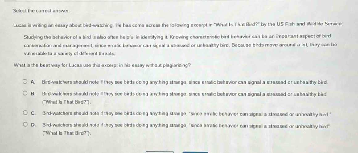 select the correct answer. lucas is writing an essay about bird - watching. he has come across the following excerpt in \what is that bird?\ by the us fish and wildlife service: studying the behavior of a bird is also often helpful in identifying it. knowing characteristic bird behavior can be an important aspect of bird conservation and management, since erratic behavior can signal a stressed or unhealthy bird. because birds move around a lot, they can be vulnerable to a variety of different threats. what is the best way for lucas use this excerpt in his essay without plagiarizing? a. bird - watchers should note if they see birds doing anything strange, since erratic behavior can signal a stressed or unhealthy bird. b. bird - watchers should note if they see birds doing anything strange, since erratic behavior can signal a stressed or unhealthy bird (\what is that bird?\). c. bird - watchers should note if they see birds doing anything strange, \since erratic behavior can signal a stressed or unhealthy bird.\ d. bird - watchers should note if they see birds doing anything strange, \since erratic behavior can signal a stressed or unhealthy bird\ (\what is that bird?\).